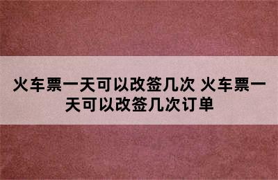 火车票一天可以改签几次 火车票一天可以改签几次订单